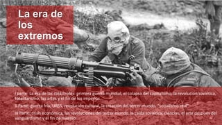 La era de
los
extremos
I parte: La era de las catástrofes: primera guerra mundial, el colapso del capitalismo, la revolución soviética,
totalitarismo, las artes y el fin de los imperios.
II Parte: guerra fría, URSS, revolución cultural, la creación del tercer mundo, “socialismo real”
III Parte: crisis económica, las revoluciones del tercer mundo, la caída soviética, ciencias, el arte después del
vanguardismo y el fin de milenio.
 