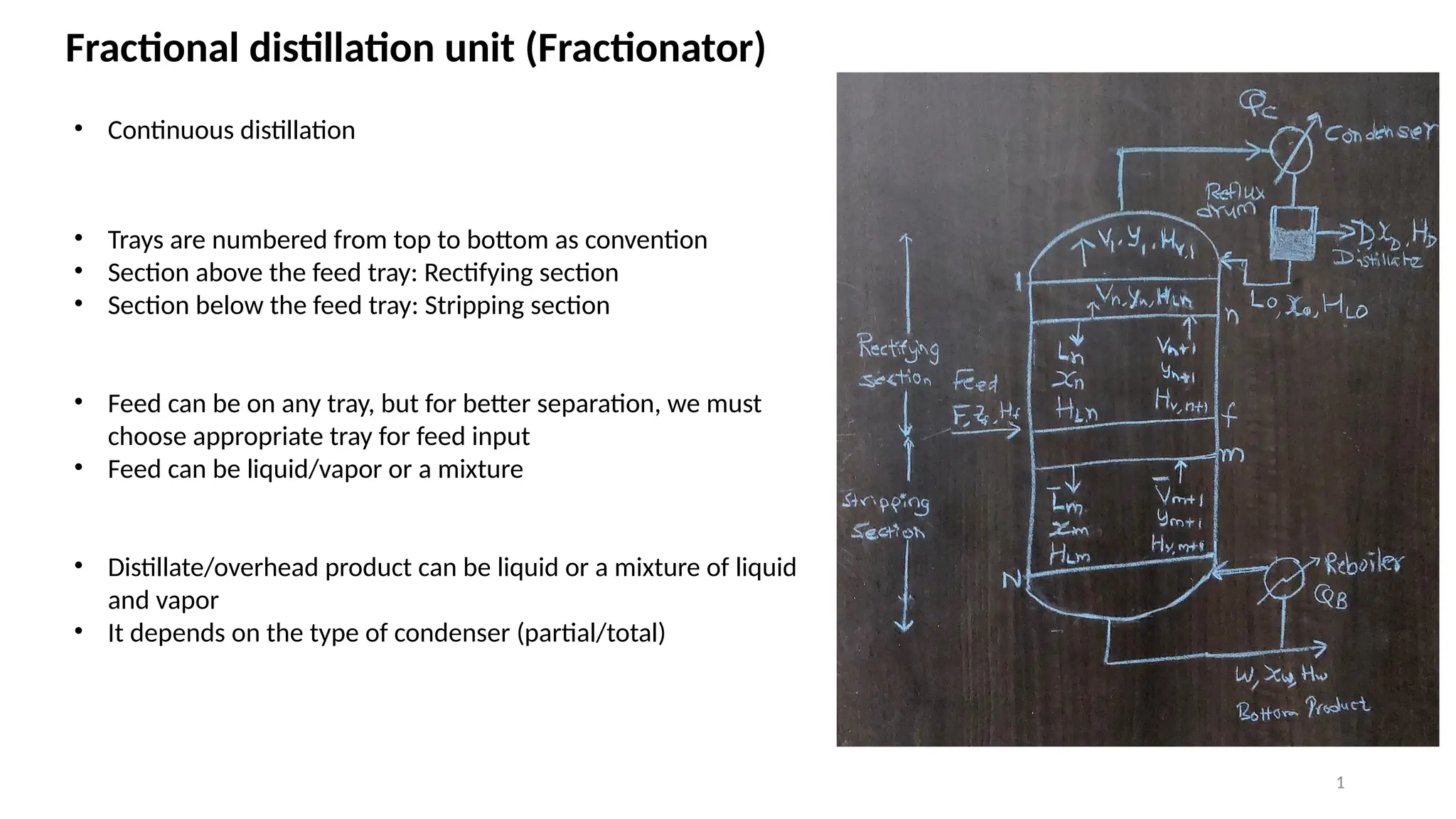 1
• Trays are numbered from top to bottom as convention
• Section above the feed tray: Rectifying section
• Section below the feed tray: Stripping section
• Feed can be on any tray, but for better separation, we must
choose appropriate tray for feed input
• Feed can be liquid/vapor or a mixture
• Distillate/overhead product can be liquid or a mixture of liquid
and vapor
• It depends on the type of condenser (partial/total)
Fractional distillation unit (Fractionator)
• Continuous distillation
 