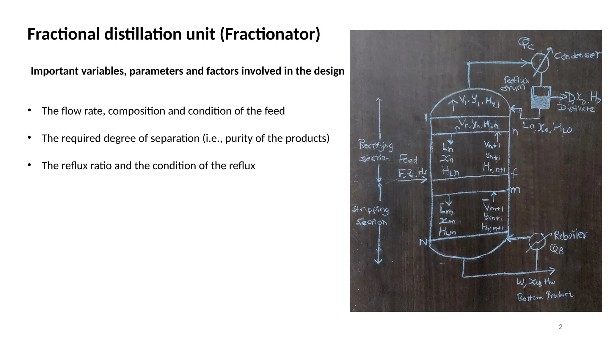 2
Fractional distillation unit (Fractionator)
• The flow rate, composition and condition of the feed
• The required degree of separation (i.e., purity of the products)
• The reflux ratio and the condition of the reflux
Important variables, parameters and factors involved in the design
 
