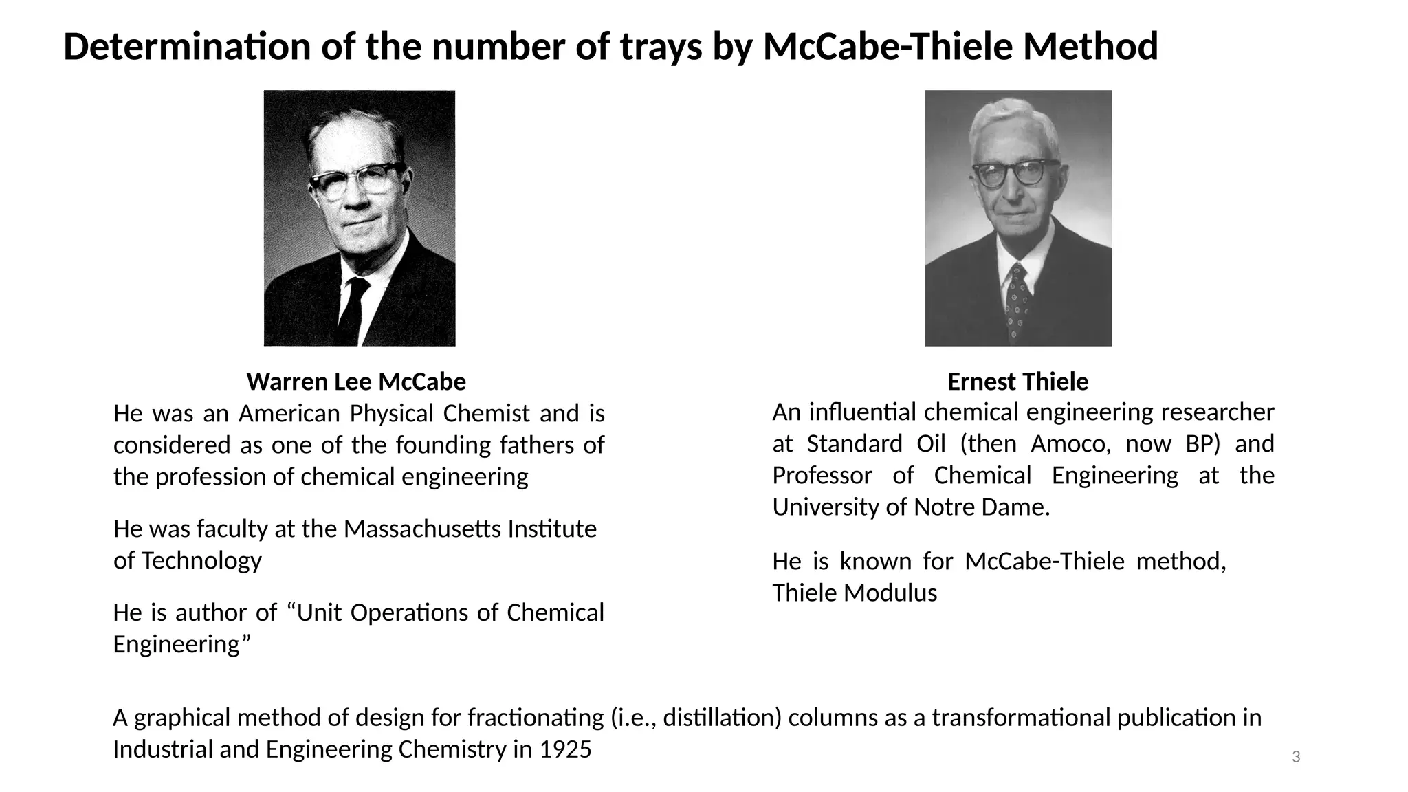 3
Determination of the number of trays by McCabe-Thiele Method
Warren Lee McCabe
He was an American Physical Chemist and is
considered as one of the founding fathers of
the profession of chemical engineering
He was faculty at the Massa­
chusetts Institute
of Technology
Ernest Thiele
An influential chemical engineering researcher
at Standard Oil (then Amoco, now BP) and
Professor of Chemical Engineering at the
University of Notre Dame.
He is known for McCabe-Thiele method,
Thiele Modulus
He is author of “Unit Operations of Chemical
Engineering”
A graphical method of design for fractionating (i.e., distillation) columns as a transformational publication in
Industrial and Engineering Chemistry in 1925
 