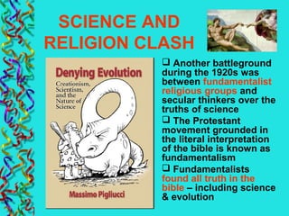 SCIENCE AND
RELIGION CLASH
 Another battleground
during the 1920s was
between fundamentalist
religious groups and
secular thinkers over the
truths of science
 The Protestant
movement grounded in
the literal interpretation
of the bible is known as
fundamentalism
 Fundamentalists
found all truth in the
bible – including science
& evolution
 