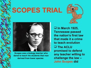 SCOPES TRIAL
 In March 1925,
Tennessee passed
the nation’s first law
that made it a crime
to teach evolution
 The ACLU
promised to defend
any teacher willing to
challenge the law –
John Scopes did
Scopes was a biology teacher who
dared to teach his students that man
derived from lower species
 