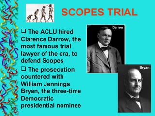 SCOPES TRIAL
 The ACLU hired
Clarence Darrow, the
most famous trial
lawyer of the era, to
defend Scopes
 The prosecution
countered with
William Jennings
Bryan, the three-time
Democratic
presidential nominee
Darrow
Bryan
 