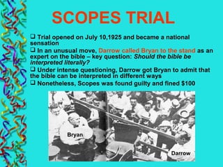 SCOPES TRIAL
 Trial opened on July 10,1925 and became a national
sensation
 In an unusual move, Darrow called Bryan to the stand as an
expert on the bible – key question: Should the bible be
interpreted literally?
 Under intense questioning, Darrow got Bryan to admit that
the bible can be interpreted in different ways
 Nonetheless, Scopes was found guilty and fined $100
Bryan
Darrow
 