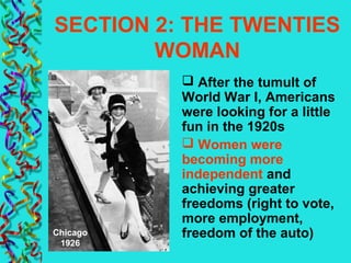 SECTION 2: THE TWENTIES
WOMAN
 After the tumult of
World War I, Americans
were looking for a little
fun in the 1920s
 Women were
becoming more
independent and
achieving greater
freedoms (right to vote,
more employment,
freedom of the auto)Chicago
1926
 