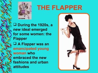 THE FLAPPER
 During the 1920s, a
new ideal emerged
for some women: the
Flapper
 A Flapper was an
emancipated young
woman who
embraced the new
fashions and urban
attitudes
 