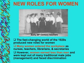 NEW ROLES FOR WOMEN
 The fast-changing world of the 1920s
produced new roles for women
 Many women entered the workplace as
nurses, teachers, librarians, & secretaries
 However, women earned less than men and
were kept out of many traditional male jobs
(management) and faced discrimination
Early 20th
Century teachers
 