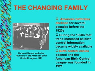 THE CHANGING FAMILY
 American birthrates
declined for several
decades before the
1920s
 During the 1920s that
trend increased as birth
control information
became widely available
 Birth control clinics
opened and the
American Birth Control
League was founded in
1921
Margaret Sanger and other
founders of the American Birth
Control League - 1921
 