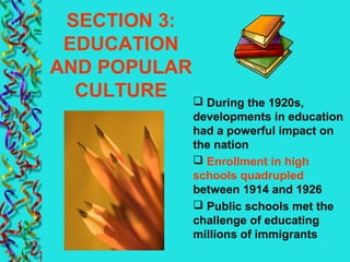 SECTION 3:
EDUCATION
AND POPULAR
CULTURE  During the 1920s,
developments in education
had a powerful impact on
the nation
 Enrollment in high
schools quadrupled
between 1914 and 1926
 Public schools met the
challenge of educating
millions of immigrants
 