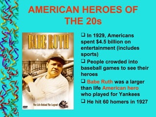 AMERICAN HEROES OF
THE 20s
 In 1929, Americans
spent $4.5 billion on
entertainment (includes
sports)
 People crowded into
baseball games to see their
heroes
 Babe Ruth was a larger
than life American hero
who played for Yankees
 He hit 60 homers in 1927
 