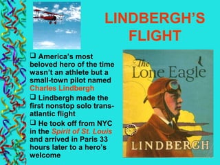 LINDBERGH’S
FLIGHT
 America’s most
beloved hero of the time
wasn’t an athlete but a
small-town pilot named
Charles Lindbergh
 Lindbergh made the
first nonstop solo trans-
atlantic flight
 He took off from NYC
in the Spirit of St. Louis
and arrived in Paris 33
hours later to a hero’s
welcome
 