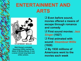 ENTERTAINMENT AND
ARTS
 Even before sound,
movies offered a means of
escape through romance
and comedy
 First sound movies: Jazz
Singer (1927)
 First animated with
sound: Steamboat Willie
(1928)
 By 1930 millions of
Americans went to the
movies each week
Walt Disney's animated
Steamboat Willie marked the
debut of Mickey Mouse. It was
a seven minute long black and
white cartoon.
 