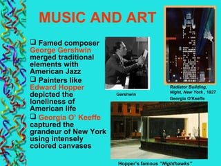 MUSIC AND ART
 Famed composer
George Gershwin
merged traditional
elements with
American Jazz
 Painters like
Edward Hopper
depicted the
loneliness of
American life
 Georgia O’ Keeffe
captured the
grandeur of New York
using intensely
colored canvases
Gershwin
Hopper’s famous “Nighthawks”
Radiator Building,
Night, New York , 1927
Georgia O'Keeffe
 