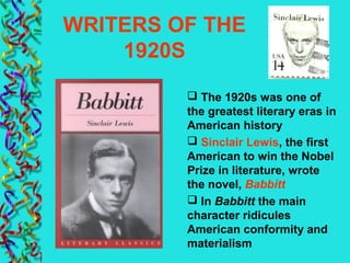 WRITERS OF THE
1920S
 The 1920s was one of
the greatest literary eras in
American history
 Sinclair Lewis, the first
American to win the Nobel
Prize in literature, wrote
the novel, Babbitt
 In Babbitt the main
character ridicules
American conformity and
materialism
 