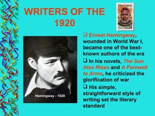 WRITERS OF THE
1920
 Ernest Hemingway,
wounded in World War I,
became one of the best-
known authors of the era
 In his novels, The Sun
Also Rises and A Farewell
to Arms, he criticized the
glorification of war
 His simple,
straightforward style of
writing set the literary
standard
Hemingway - 1929
 