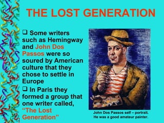 THE LOST GENERATION
 Some writers
such as Hemingway
and John Dos
Passos were so
soured by American
culture that they
chose to settle in
Europe
 In Paris they
formed a group that
one writer called,
“The Lost
Generation”
John Dos Passos self – portrait.
He was a good amateur painter.
 