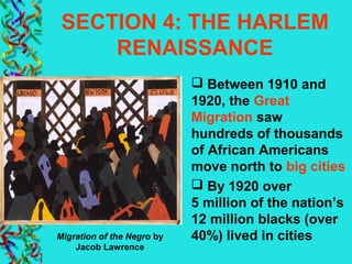 SECTION 4: THE HARLEM
RENAISSANCE
 Between 1910 and
1920, the Great
Migration saw
hundreds of thousands
of African Americans
move north to big cities
 By 1920 over
5 million of the nation’s
12 million blacks (over
40%) lived in citiesMigration of the Negro by
Jacob Lawrence
 