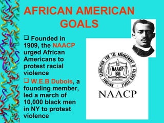 AFRICAN AMERICAN
GOALS
 Founded in
1909, the NAACP
urged African
Americans to
protest racial
violence
 W.E.B Dubois, a
founding member,
led a march of
10,000 black men
in NY to protest
violence
 