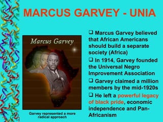 MARCUS GARVEY - UNIA
 Marcus Garvey believed
that African Americans
should build a separate
society (Africa)
 In 1914, Garvey founded
the Universal Negro
Improvement Association
 Garvey claimed a million
members by the mid-1920s
 He left a powerful legacy
of black pride, economic
independence and Pan-
AfricanismGarvey represented a more
radical approach
 