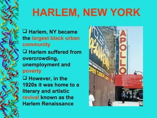 HARLEM, NEW YORK
 Harlem, NY became
the largest black urban
community
 Harlem suffered from
overcrowding,
unemployment and
poverty
 However, in the
1920s it was home to a
literary and artistic
revival known as the
Harlem Renaissance
 