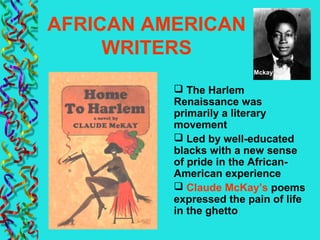 AFRICAN AMERICAN
WRITERS
 The Harlem
Renaissance was
primarily a literary
movement
 Led by well-educated
blacks with a new sense
of pride in the African-
American experience
 Claude McKay’s poems
expressed the pain of life
in the ghetto
Mckay
 
