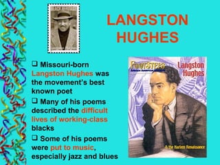 LANGSTON
HUGHES
 Missouri-born
Langston Hughes was
the movement’s best
known poet
 Many of his poems
described the difficult
lives of working-class
blacks
 Some of his poems
were put to music,
especially jazz and blues
 