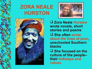 ZORA NEALE
HURSTON
 Zora Neale Hurston
wrote novels, short
stories and poems
 She often wrote
about the lives of poor,
unschooled Southern
blacks
 She focused on the
culture of the people–
their folkways and
values
 