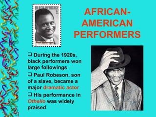 AFRICAN-
AMERICAN
PERFORMERS
 During the 1920s,
black performers won
large followings
 Paul Robeson, son
of a slave, became a
major dramatic actor
 His performance in
Othello was widely
praised
 