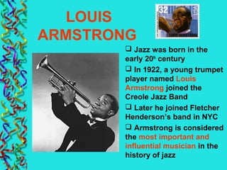 LOUIS
ARMSTRONG
 Jazz was born in the
early 20th
century
 In 1922, a young trumpet
player named Louis
Armstrong joined the
Creole Jazz Band
 Later he joined Fletcher
Henderson’s band in NYC
 Armstrong is considered
the most important and
influential musician in the
history of jazz
 