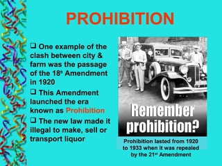 PROHIBITION
 One example of the
clash between city &
farm was the passage
of the 18th
Amendment
in 1920
 This Amendment
launched the era
known as Prohibition
 The new law made it
illegal to make, sell or
transport liquor Prohibition lasted from 1920
to 1933 when it was repealed
by the 21st
Amendment
 