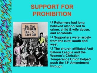 SUPPORT FOR
PROHIBITION
 Reformers had long
believed alcohol led to
crime, child & wife abuse,
and accidents
 Supporters were largely
from the rural south and
west
 The church affiliated Anti-
Saloon League and the
Women’s Christian
Temperance Union helped
push the 18th
Amendment
through
 