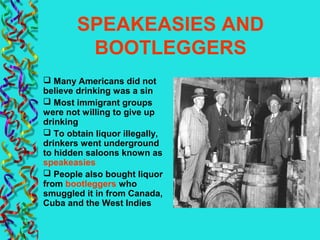 SPEAKEASIES AND
BOOTLEGGERS
 Many Americans did not
believe drinking was a sin
 Most immigrant groups
were not willing to give up
drinking
 To obtain liquor illegally,
drinkers went underground
to hidden saloons known as
speakeasies
 People also bought liquor
from bootleggers who
smuggled it in from Canada,
Cuba and the West Indies
 