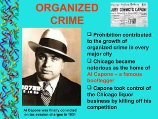 ORGANIZED
CRIME
 Prohibition contributed
to the growth of
organized crime in every
major city
 Chicago became
notorious as the home of
Al Capone – a famous
bootlegger
 Capone took control of
the Chicago liquor
business by killing off his
competitionAl Capone was finally convicted
on tax evasion charges in 1931
 