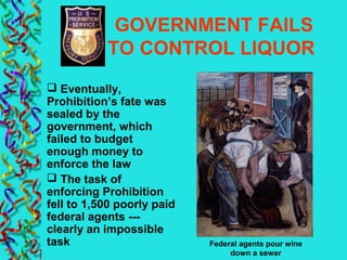 GOVERNMENT FAILS
TO CONTROL LIQUOR
 Eventually,
Prohibition’s fate was
sealed by the
government, which
failed to budget
enough money to
enforce the law
 The task of
enforcing Prohibition
fell to 1,500 poorly paid
federal agents ---
clearly an impossible
task Federal agents pour wine
down a sewer
 