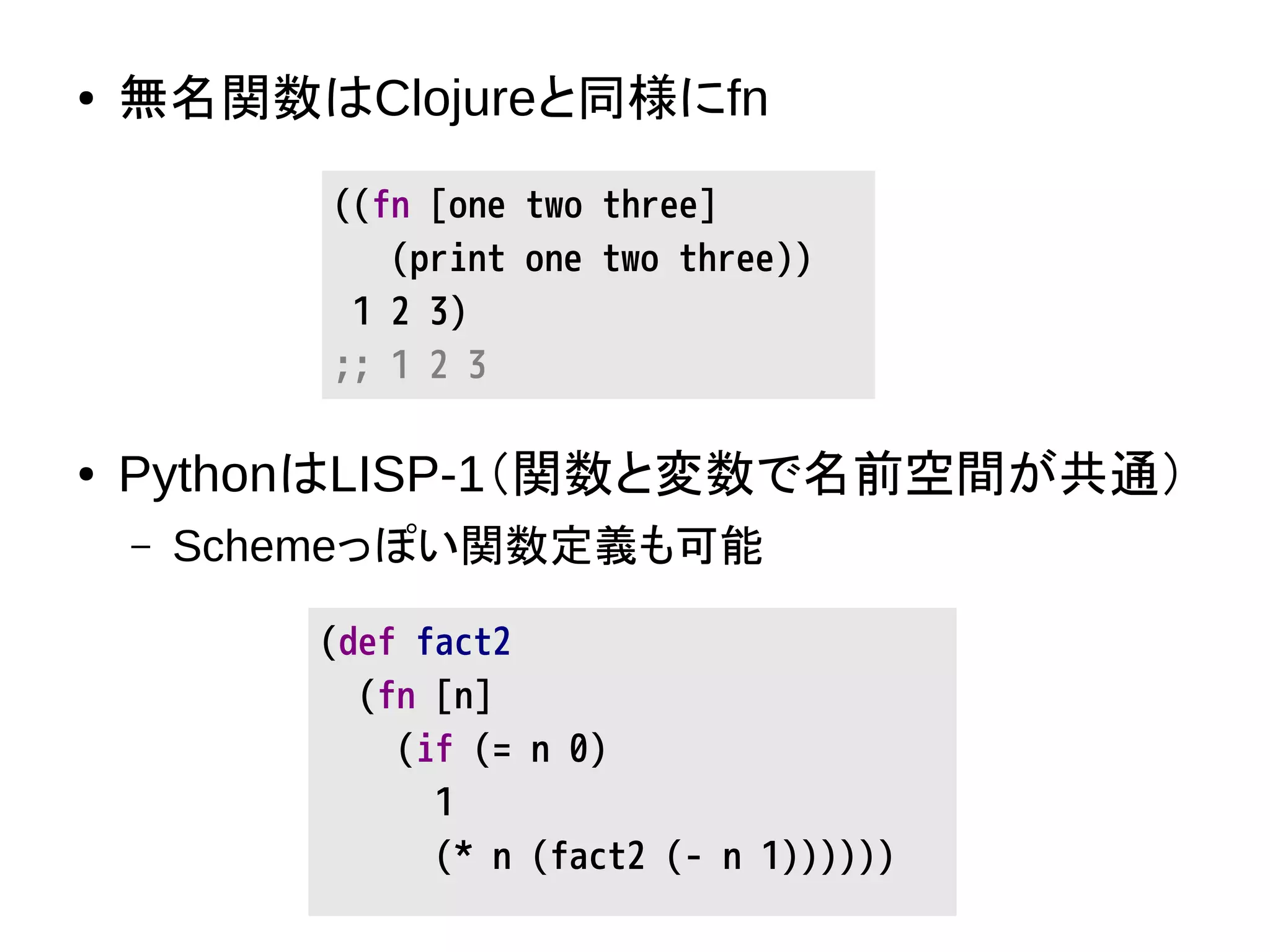 ● 無名関数はClojureと同様にfn
● PythonはLISP-1（関数と変数で名前空間が共通）
– Schemeっぽい関数定義も可能
((fn [one two three]
(print one two three))
1 2 3)
;; 1 2 3
(def fact2
(fn [n]
(if (= n 0)
1
(* n (fact2 (- n 1))))))
 