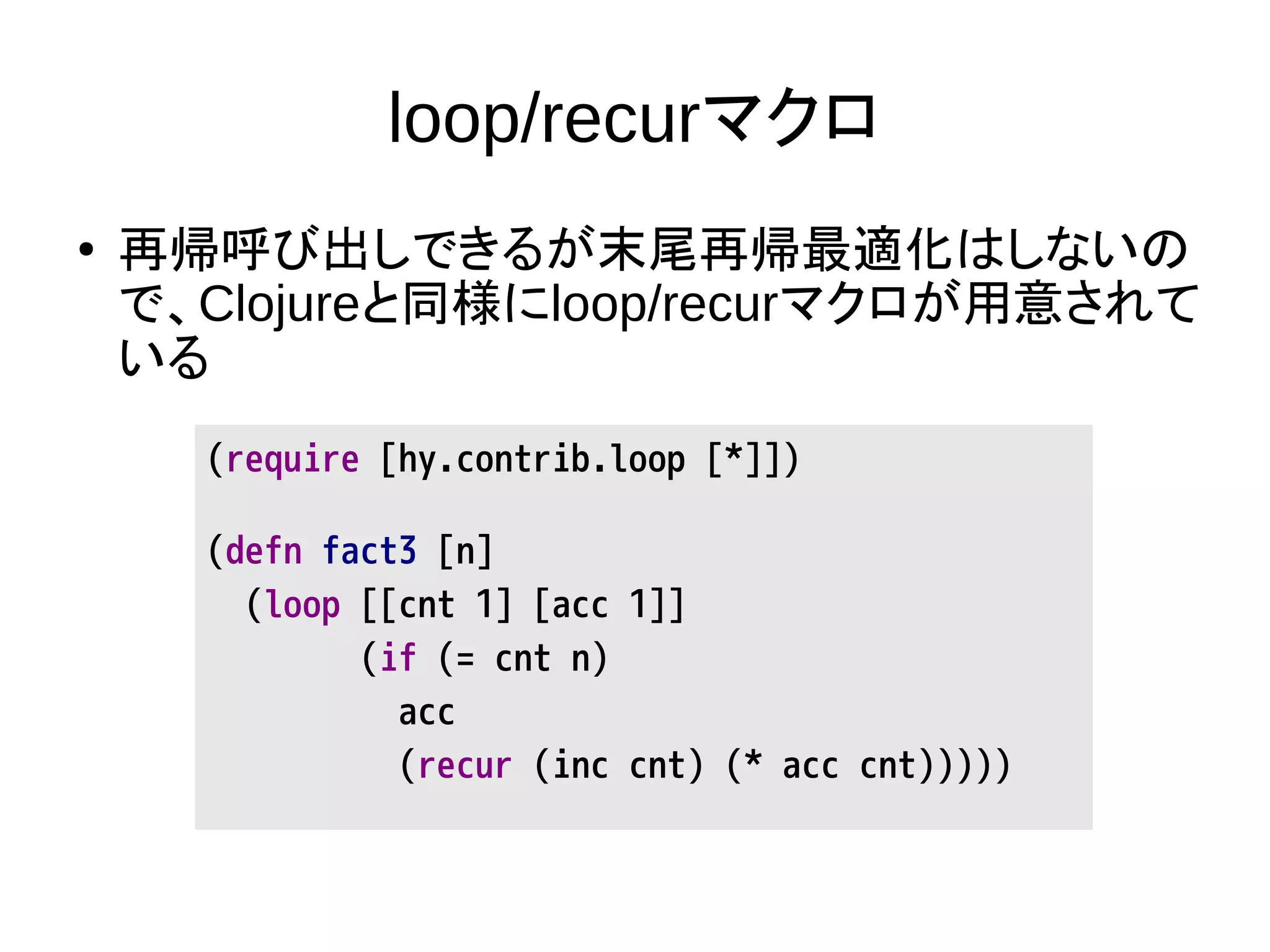 loop/recurマクロ
● 再帰呼び出しできるが末尾再帰最適化はしないの
で、Clojureと同様にloop/recurマクロが用意されて
いる
(require [hy.contrib.loop [*]])
(defn fact3 [n]
(loop [[cnt 1] [acc 1]]
(if (= cnt n)
acc
(recur (inc cnt) (* acc cnt)))))
 