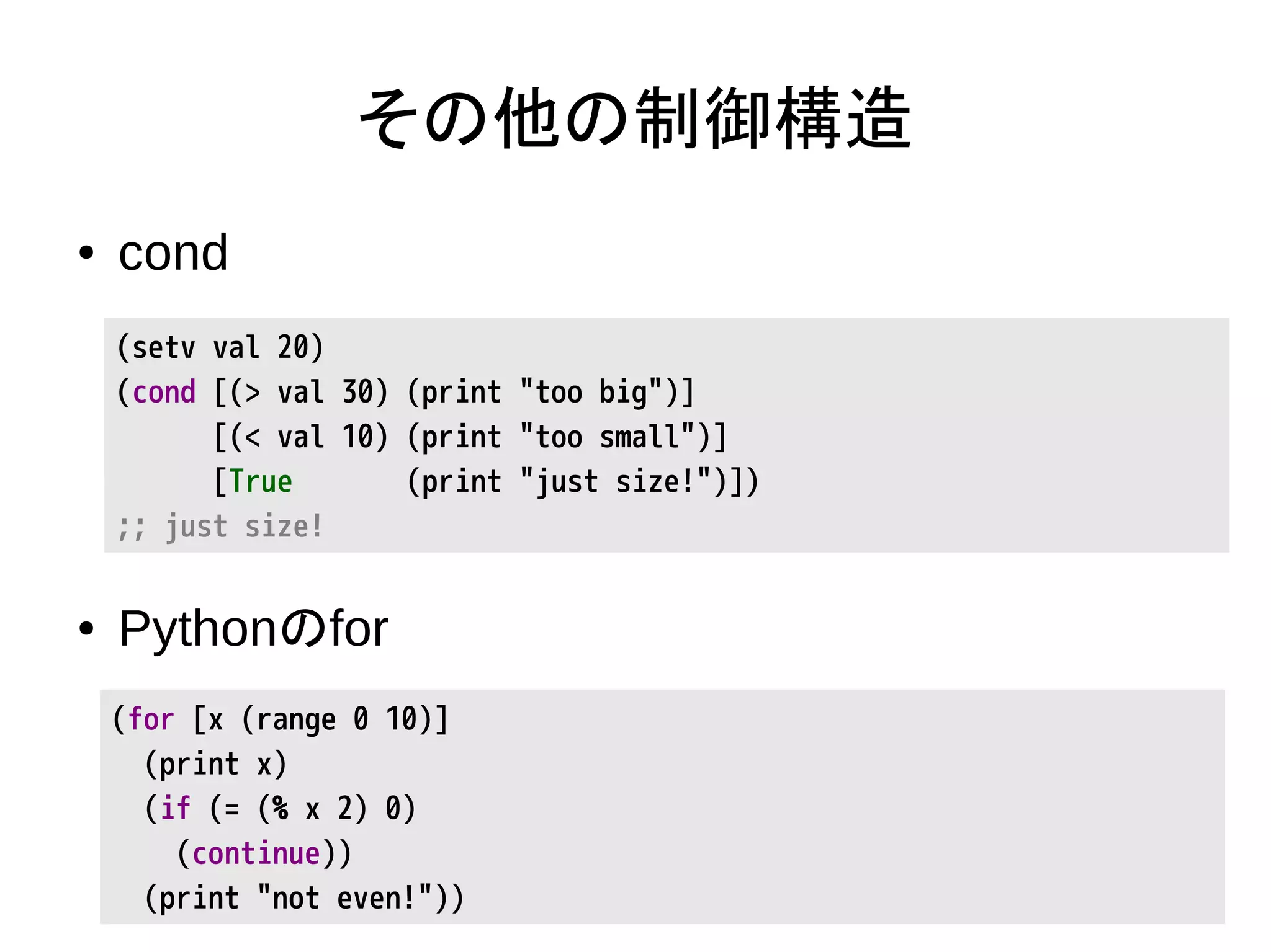 その他の制御構造
● cond
● Pythonのfor
(setv val 20)
(cond [(> val 30) (print "too big")]
[(< val 10) (print "too small")]
[True (print "just size!")])
;; just size!
(for [x (range 0 10)]
(print x)
(if (= (% x 2) 0)
(continue))
(print "not even!"))
 