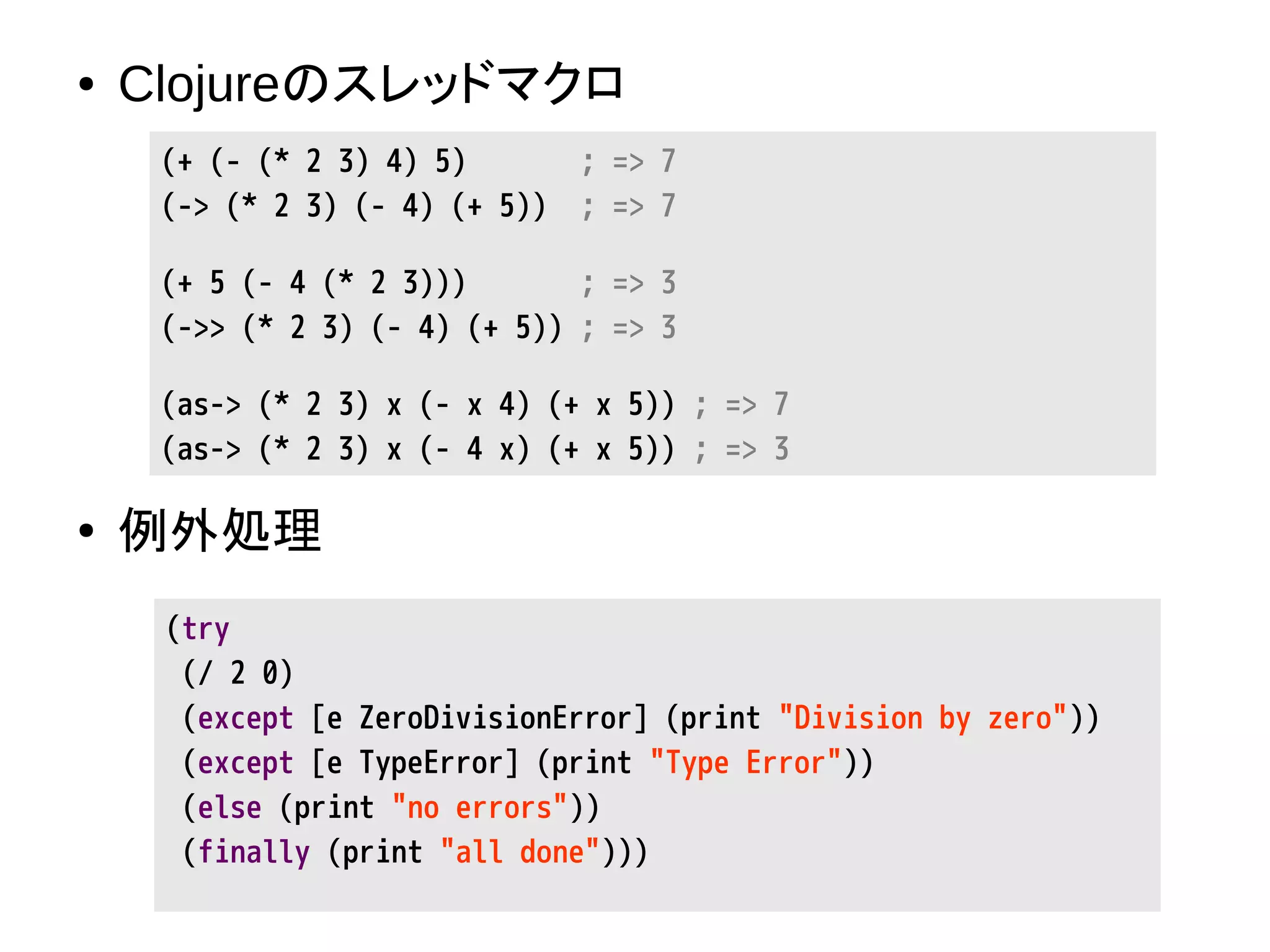 ● Clojureのスレッドマクロ
● 例外処理
(+ (- (* 2 3) 4) 5) ; => 7
(-> (* 2 3) (- 4) (+ 5)) ; => 7
(+ 5 (- 4 (* 2 3))) ; => 3
(->> (* 2 3) (- 4) (+ 5)) ; => 3
(as-> (* 2 3) x (- x 4) (+ x 5)) ; => 7
(as-> (* 2 3) x (- 4 x) (+ x 5)) ; => 3
(try
(/ 2 0)
(except [e ZeroDivisionError] (print "Division by zero"))
(except [e TypeError] (print "Type Error"))
(else (print "no errors"))
(finally (print "all done")))
 