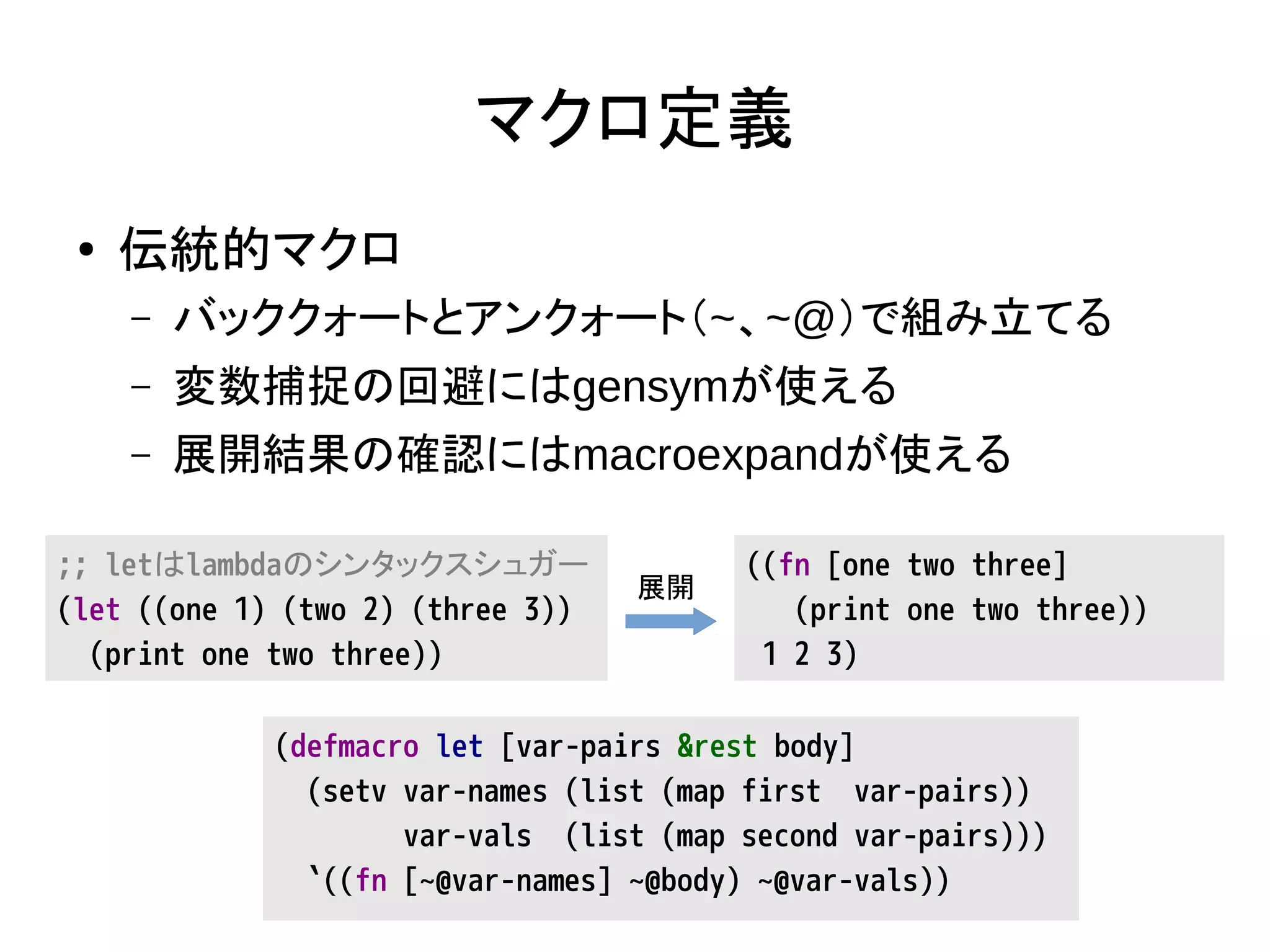 マクロ定義
● 伝統的マクロ
– バッククォートとアンクォート（~、~@）で組み立てる
– 変数捕捉の回避にはgensymが使える
– 展開結果の確認にはmacroexpandが使える
;; letはlambdaのシンタックスシュガー
(let ((one 1) (two 2) (three 3))
(print one two three))
((fn [one two three]
(print one two three))
1 2 3)
(defmacro let [var-pairs &rest body]
(setv var-names (list (map first var-pairs))
var-vals (list (map second var-pairs)))
`((fn [~@var-names] ~@body) ~@var-vals))
展開
 