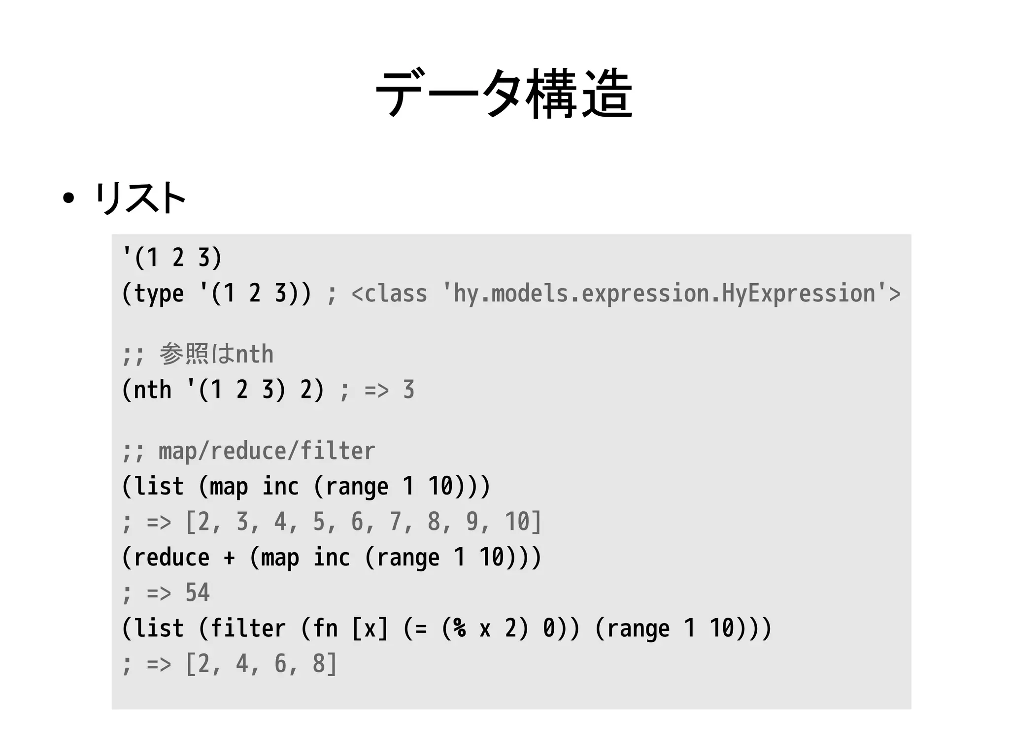 データ構造
● リスト
'(1 2 3)
(type '(1 2 3)) ; <class 'hy.models.expression.HyExpression'>
;; 参照はnth
(nth '(1 2 3) 2) ; => 3
;; map/reduce/filter
(list (map inc (range 1 10)))
; => [2, 3, 4, 5, 6, 7, 8, 9, 10]
(reduce + (map inc (range 1 10)))
; => 54
(list (filter (fn [x] (= (% x 2) 0)) (range 1 10)))
; => [2, 4, 6, 8]
 