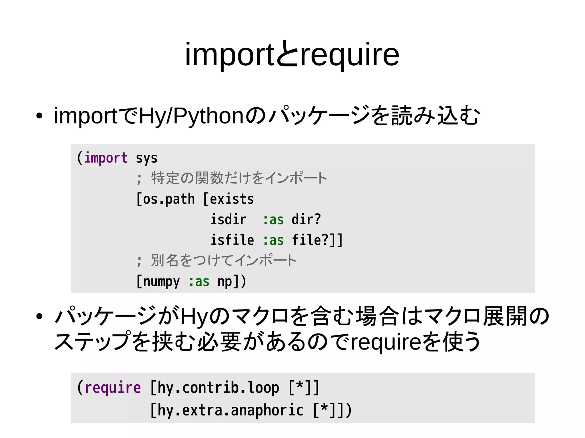 importとrequire
● importでHy/Pythonのパッケージを読み込む
● パッケージがHyのマクロを含む場合はマクロ展開の
ステップを挟む必要があるのでrequireを使う
(import sys
; 特定の関数だけをインポート
[os.path [exists
isdir :as dir?
isfile :as file?]]
; 別名をつけてインポート
[numpy :as np])
(require [hy.contrib.loop [*]]
[hy.extra.anaphoric [*]])
 