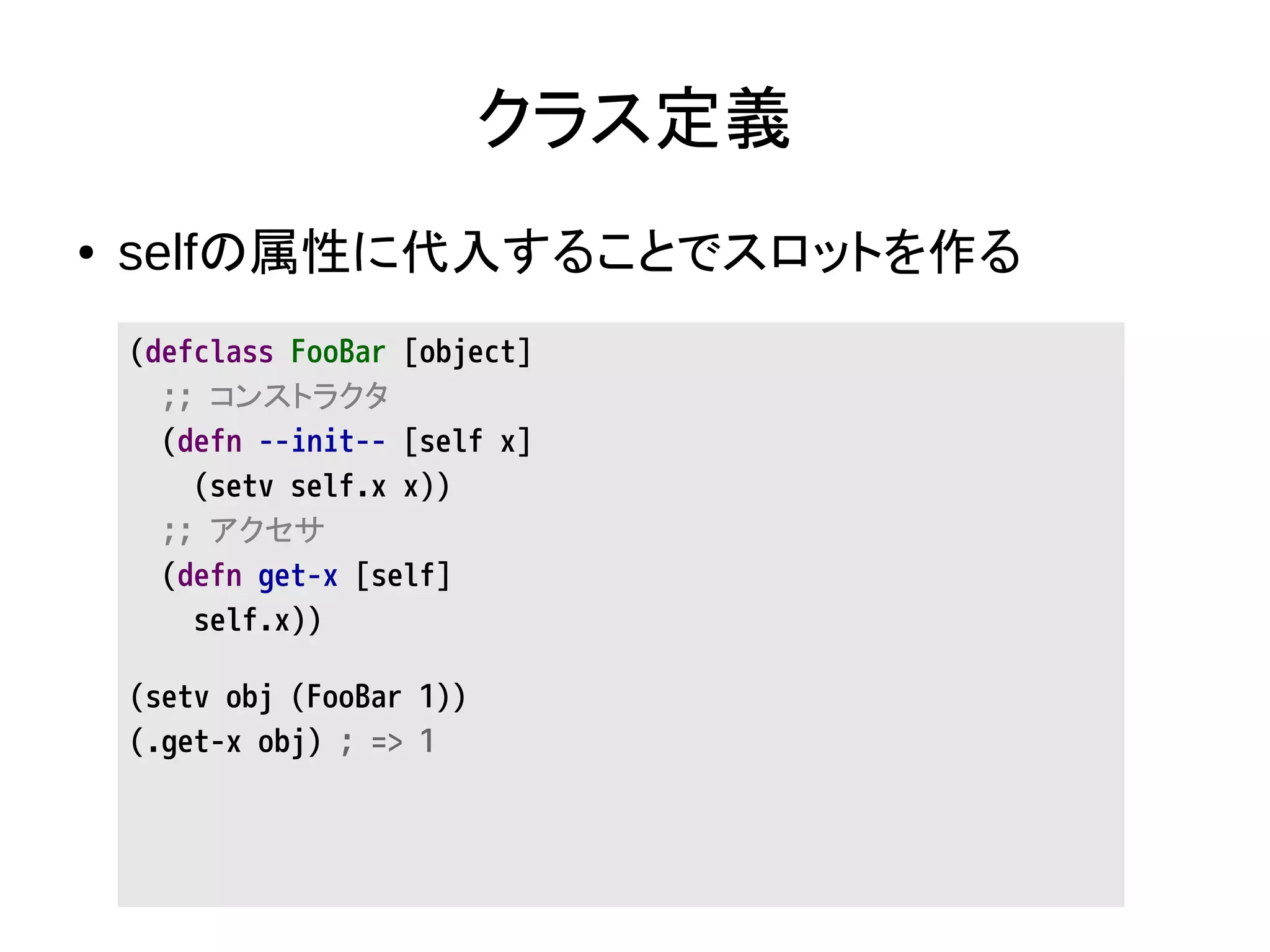 クラス定義
● selfの属性に代入することでスロットを作る
(defclass FooBar [object]
;; コンストラクタ
(defn --init-- [self x]
(setv self.x x))
;; アクセサ
(defn get-x [self]
self.x))
(setv obj (FooBar 1))
(.get-x obj) ; => 1
 