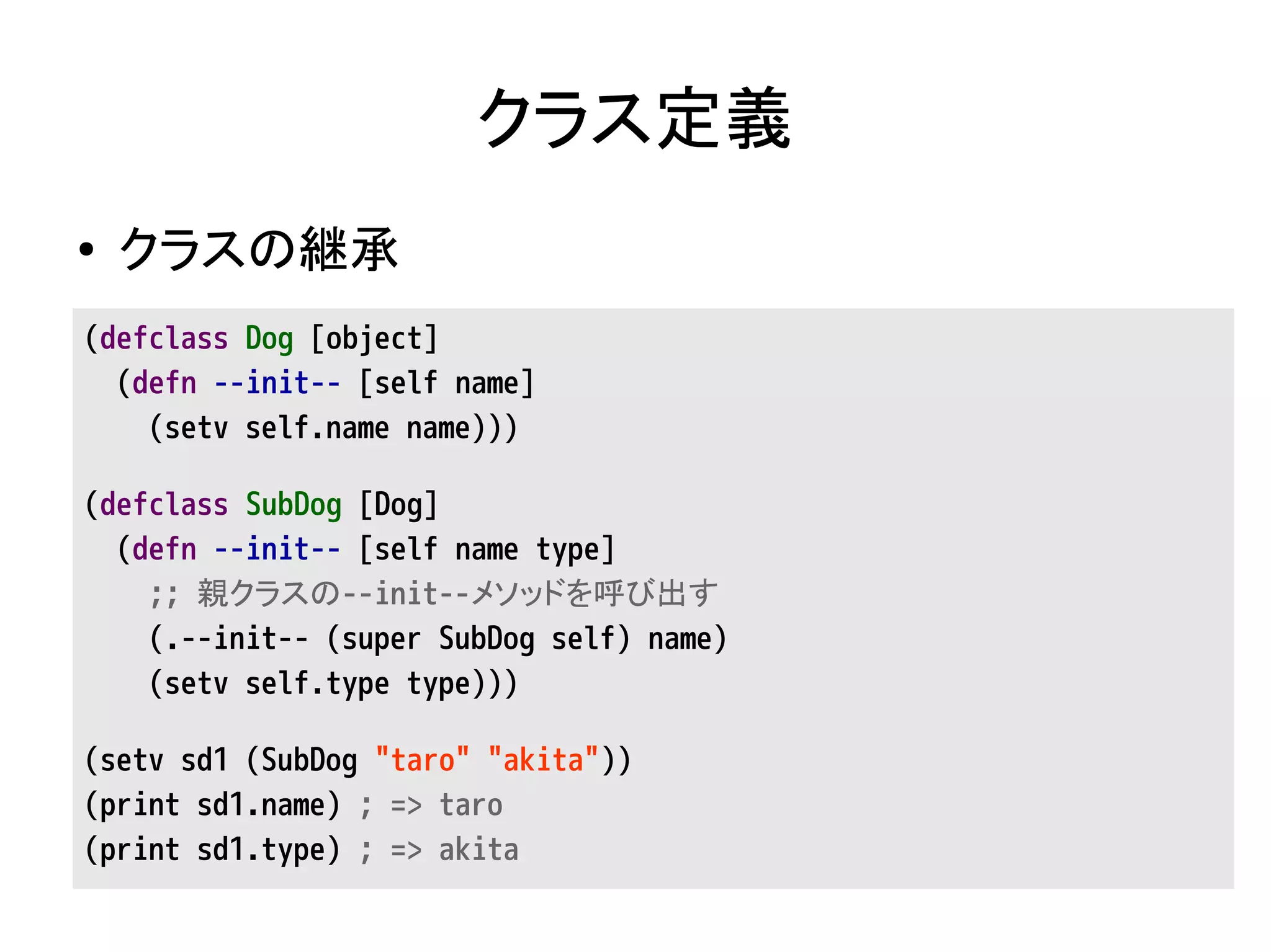 クラス定義
● クラスの継承
(defclass Dog [object]
(defn --init-- [self name]
(setv self.name name)))
(defclass SubDog [Dog]
(defn --init-- [self name type]
;; 親クラスの--init--メソッドを呼び出す
(.--init-- (super SubDog self) name)
(setv self.type type)))
(setv sd1 (SubDog "taro" "akita"))
(print sd1.name) ; => taro
(print sd1.type) ; => akita
 