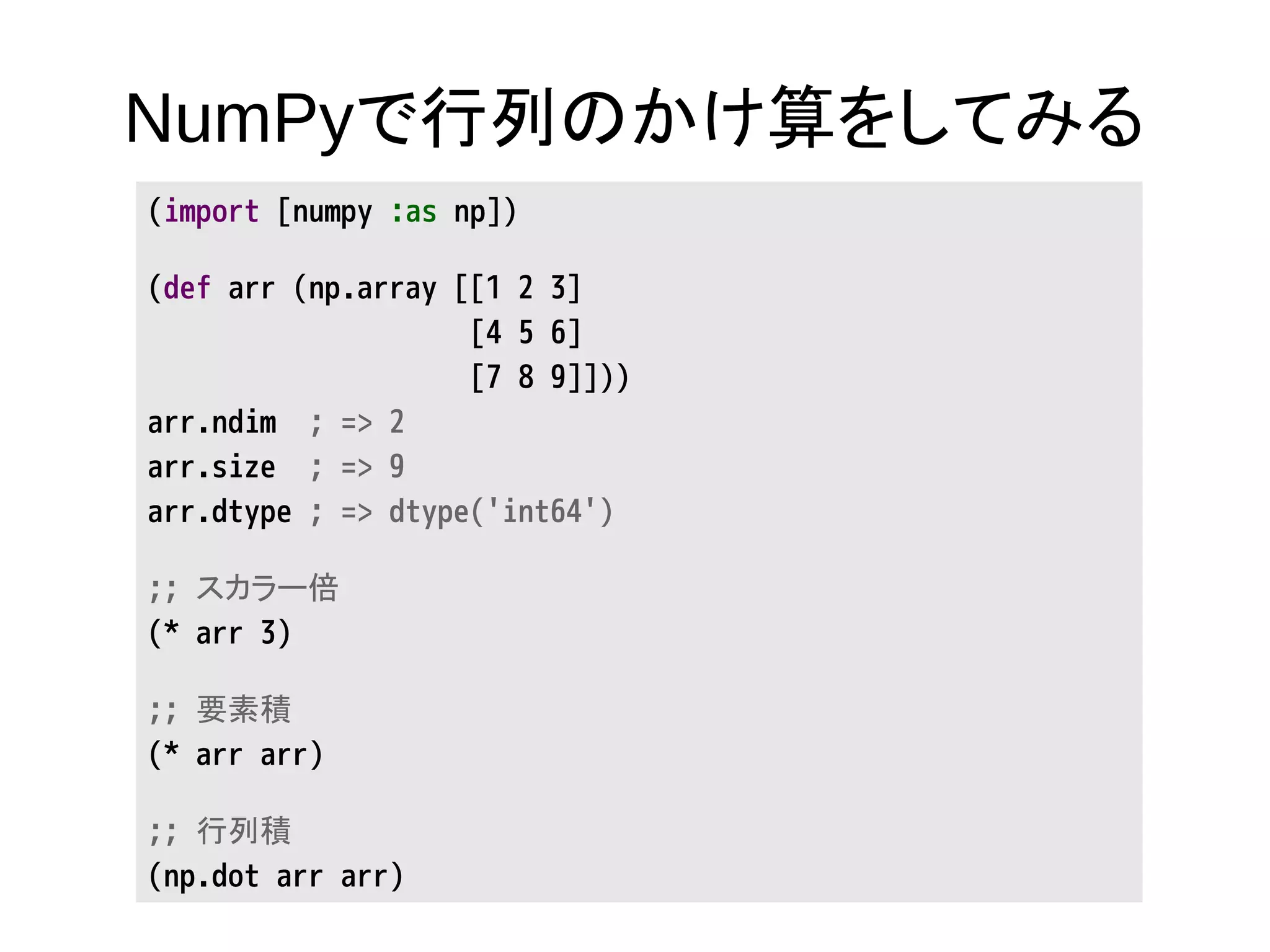 NumPyで行列のかけ算をしてみる
(import [numpy :as np])
(def arr (np.array [[1 2 3]
[4 5 6]
[7 8 9]]))
arr.ndim ; => 2
arr.size ; => 9
arr.dtype ; => dtype('int64')
;; スカラー倍
(* arr 3)
;; 要素積
(* arr arr)
;; 行列積
(np.dot arr arr)
 