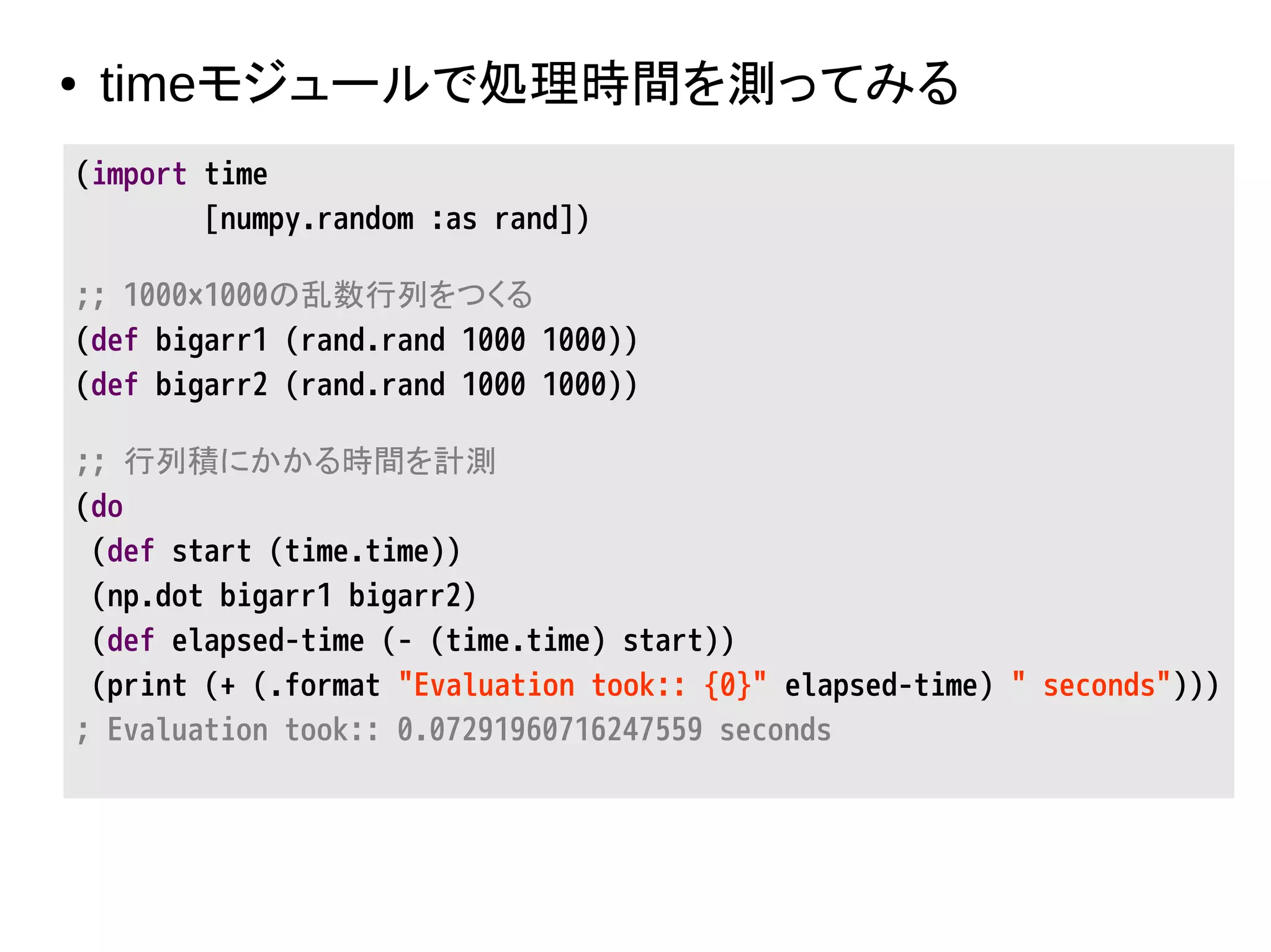 ● timeモジュールで処理時間を測ってみる
(import time
[numpy.random :as rand])
;; 1000×1000の乱数行列をつくる
(def bigarr1 (rand.rand 1000 1000))
(def bigarr2 (rand.rand 1000 1000))
;; 行列積にかかる時間を計測
(do
(def start (time.time))
(np.dot bigarr1 bigarr2)
(def elapsed-time (- (time.time) start))
(print (+ (.format "Evaluation took:: {0}" elapsed-time) " seconds")))
; Evaluation took:: 0.07291960716247559 seconds
 