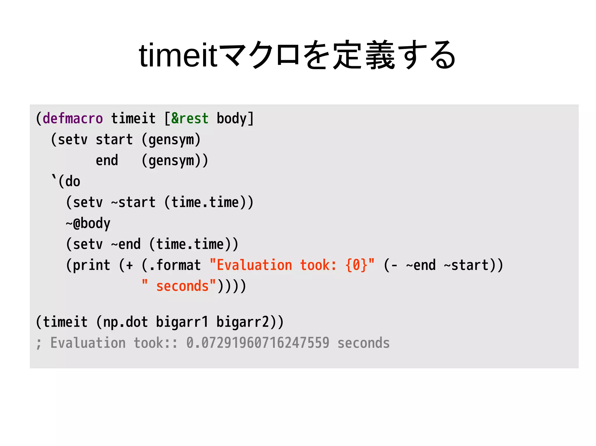 timeitマクロを定義する
(defmacro timeit [&rest body]
(setv start (gensym)
end (gensym))
`(do
(setv ~start (time.time))
~@body
(setv ~end (time.time))
(print (+ (.format "Evaluation took: {0}" (- ~end ~start))
" seconds"))))
(timeit (np.dot bigarr1 bigarr2))
; Evaluation took:: 0.07291960716247559 seconds
 