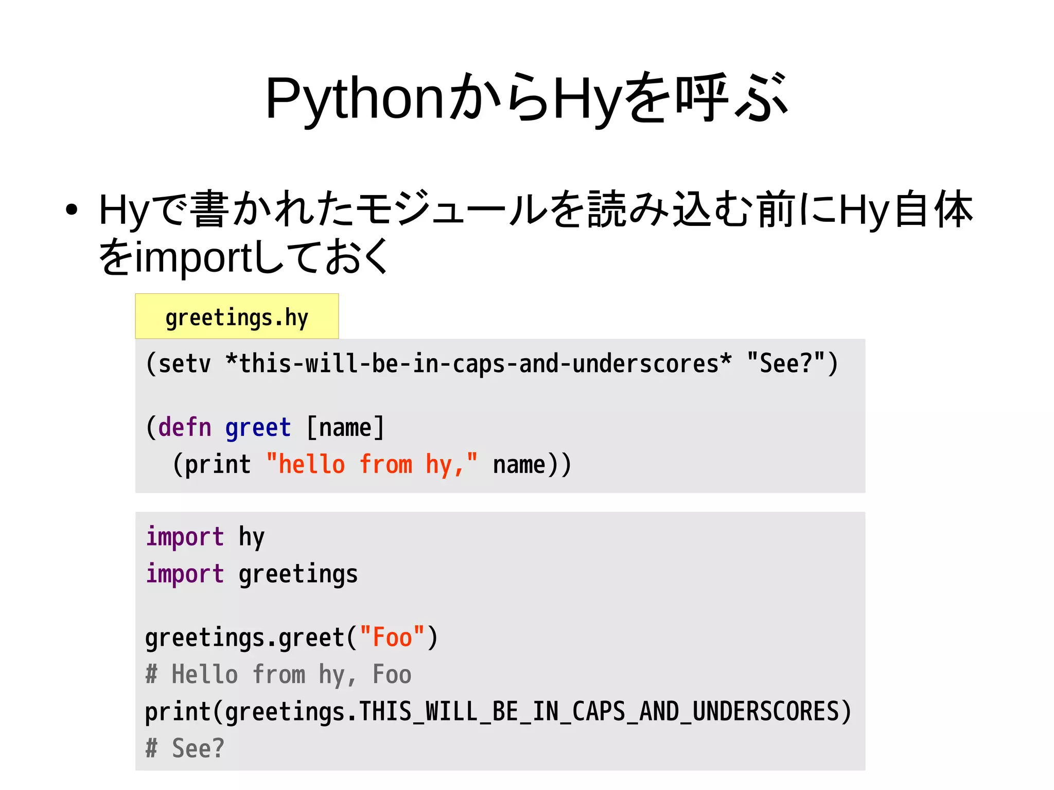 PythonからHyを呼ぶ
● Hyで書かれたモジュールを読み込む前にHy自体
をimportしておく
import hy
import greetings
greetings.greet("Foo")
# Hello from hy, Foo
print(greetings.THIS_WILL_BE_IN_CAPS_AND_UNDERSCORES)
# See?
(setv *this-will-be-in-caps-and-underscores* "See?")
(defn greet [name]
(print "hello from hy," name))
greetings.hy
 