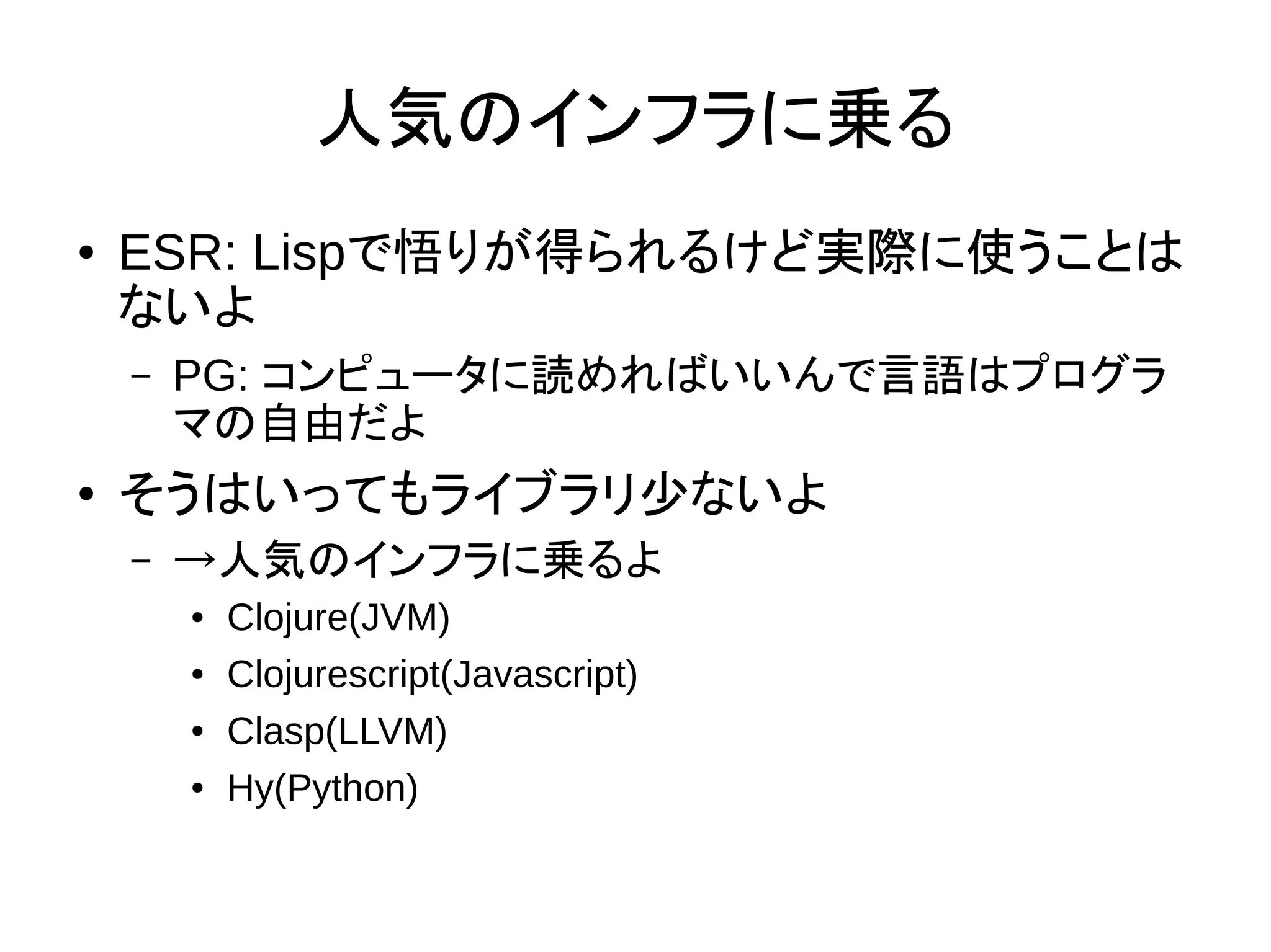 人気のインフラに乗る
● ESR: Lispで悟りが得られるけど実際に使うことは
ないよ
– PG: コンピュータに読めればいいんで言語はプログラ
マの自由だよ
● そうはいってもライブラリ少ないよ
– →人気のインフラに乗るよ
● Clojure(JVM)
● Clojurescript(Javascript)
● Clasp(LLVM)
● Hy(Python)
 