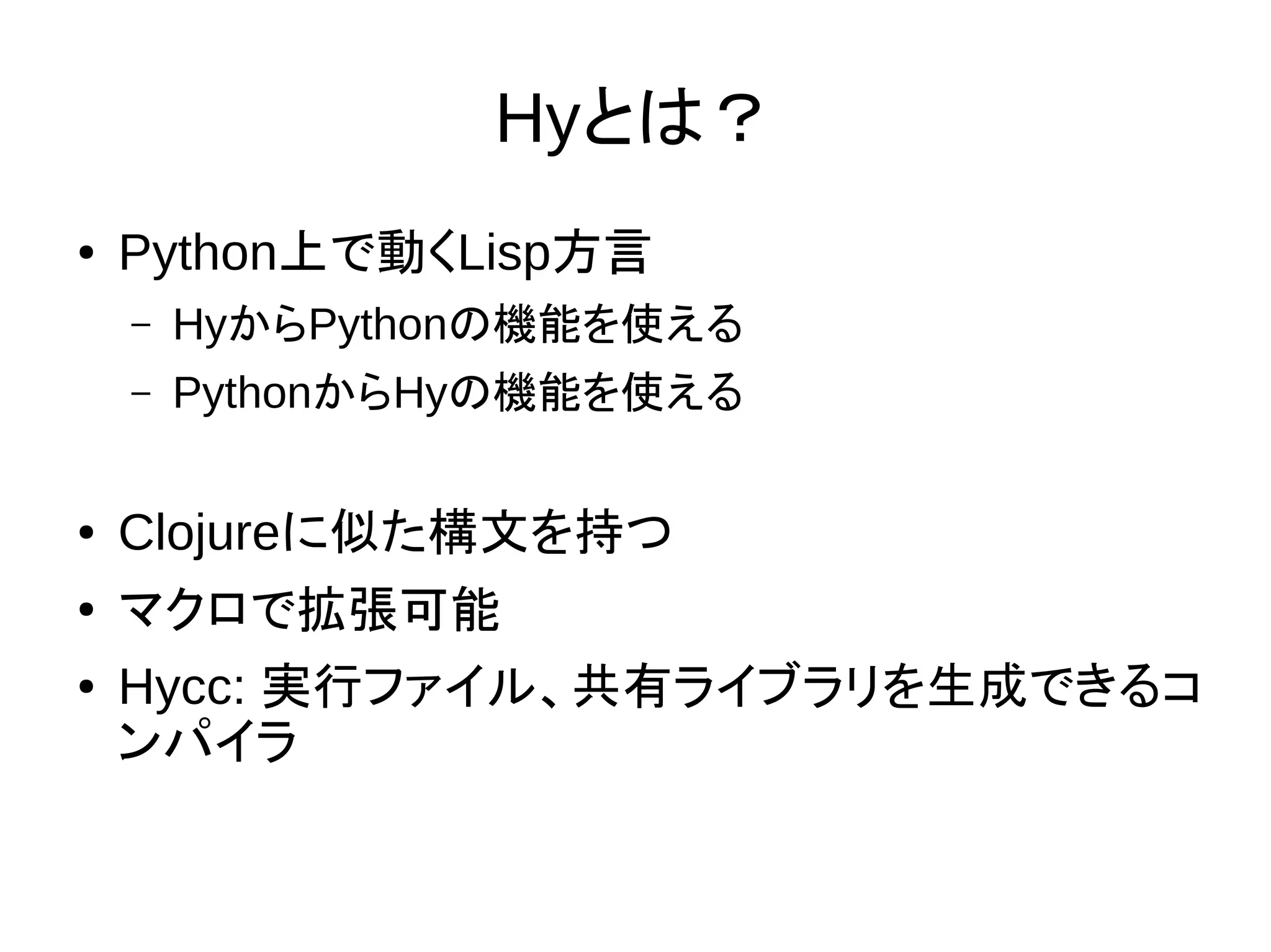 Hyとは？
● Python上で動くLisp方言
– HyからPythonの機能を使える
– PythonからHyの機能を使える
● Clojureに似た構文を持つ
● マクロで拡張可能
● Hycc: 実行ファイル、共有ライブラリを生成できるコ
ンパイラ
 