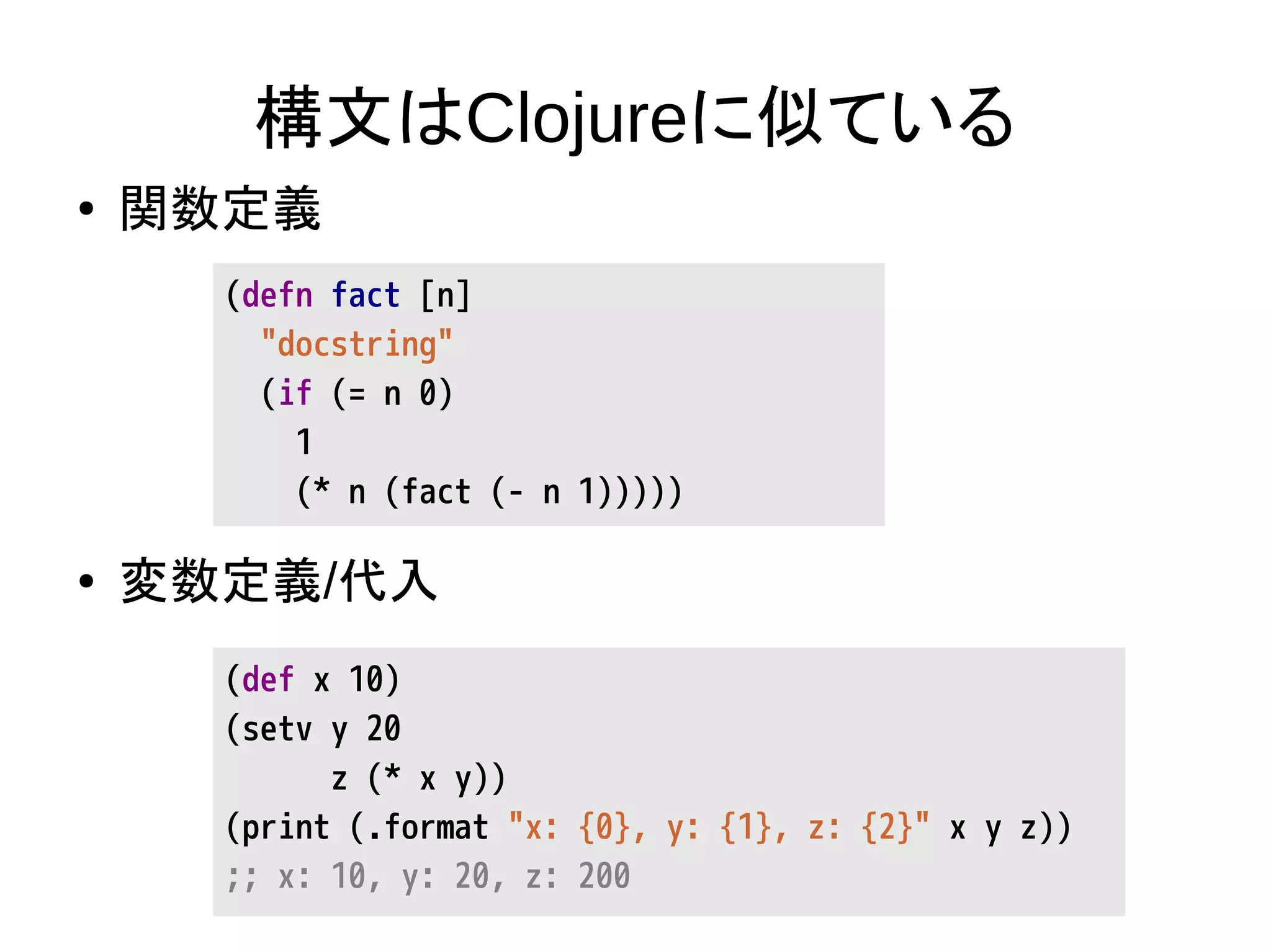 構文はClojureに似ている
● 関数定義
● 変数定義/代入
(defn fact [n]
"docstring"
(if (= n 0)
1
(* n (fact (- n 1)))))
(def x 10)
(setv y 20
z (* x y))
(print (.format "x: {0}, y: {1}, z: {2}" x y z))
;; x: 10, y: 20, z: 200
 